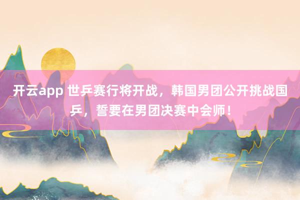 开云app 世乒赛行将开战，韩国男团公开挑战国乒，誓要在男团决赛中会师！