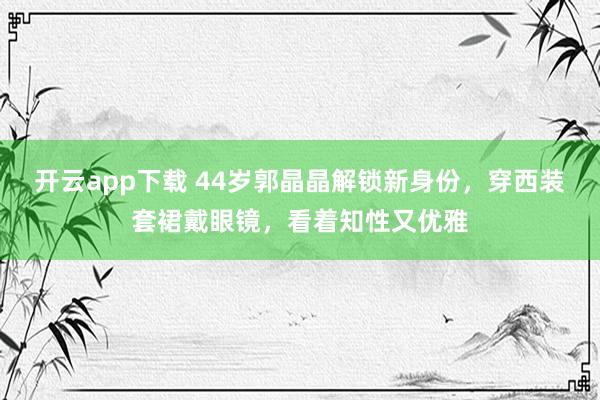 开云app下载 44岁郭晶晶解锁新身份，穿西装套裙戴眼镜，看着知性又优雅