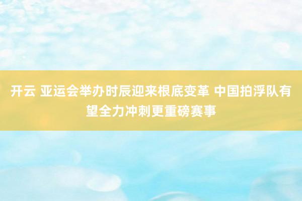 开云 亚运会举办时辰迎来根底变革 中国拍浮队有望全力冲刺更重磅赛事