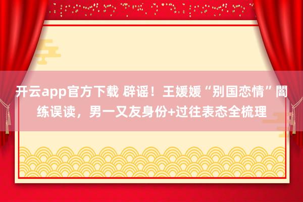 开云app官方下载 辟谣！王媛媛“别国恋情”闇练误读，男一又友身份+过往表态全梳理