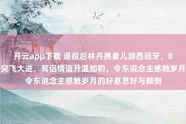 开云app下载 退役后林丹携妻儿游西班牙，8岁女儿羽毛球身手突飞大进，鸳侣情谊升温如初，令东说念主感触岁月的好意思好与颠倒