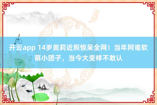 开云app 14岁奥莉近照惊呆全网！当年阿谁软萌小团子，当今大变样不敢认