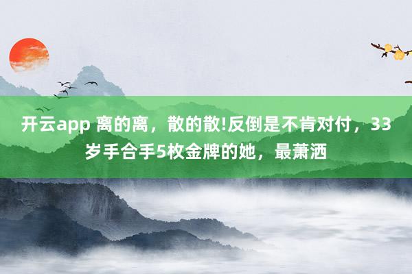 开云app 离的离，散的散!反倒是不肯对付，33岁手合手5枚金牌的她，最萧洒