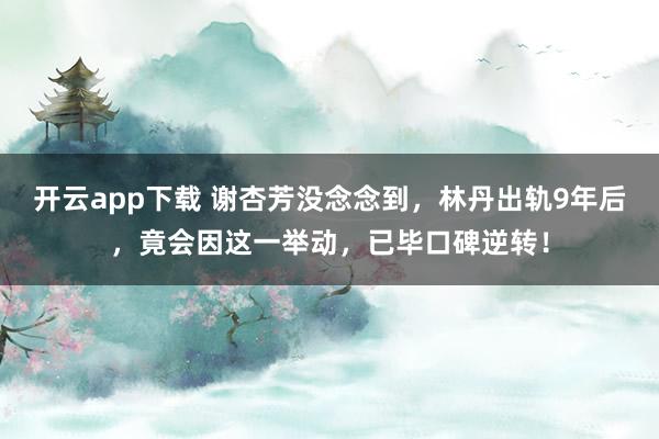 开云app下载 谢杏芳没念念到，林丹出轨9年后，竟会因这一举动，已毕口碑逆转！
