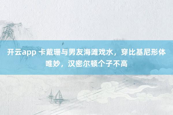 开云app 卡戴珊与男友海滩戏水，穿比基尼形体唯妙，汉密尔顿个子不高