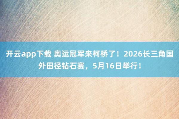 开云app下载 奥运冠军来柯桥了！2026长三角国外田径钻石赛，5月16日举行！