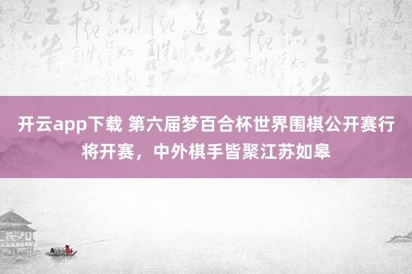 开云app下载 第六届梦百合杯世界围棋公开赛行将开赛，中外棋手皆聚江苏如皋
