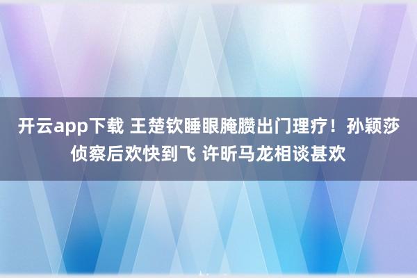 开云app下载 王楚钦睡眼腌臜出门理疗！孙颖莎侦察后欢快到飞 许昕马龙相谈甚欢