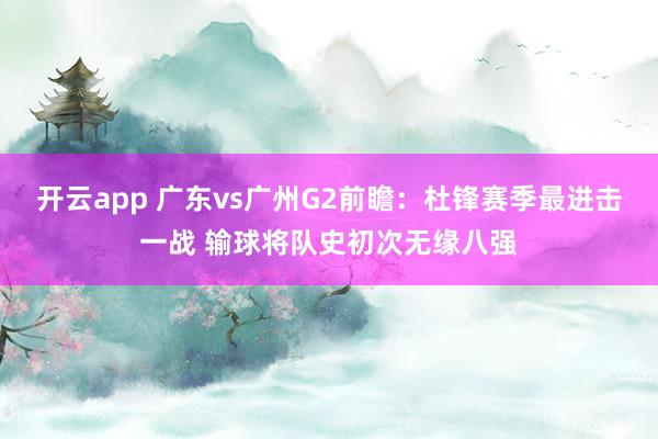 开云app 广东vs广州G2前瞻：杜锋赛季最进击一战 输球将队史初次无缘八强