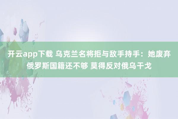 开云app下载 乌克兰名将拒与敌手持手：她废弃俄罗斯国籍还不够 莫得反对俄乌干戈