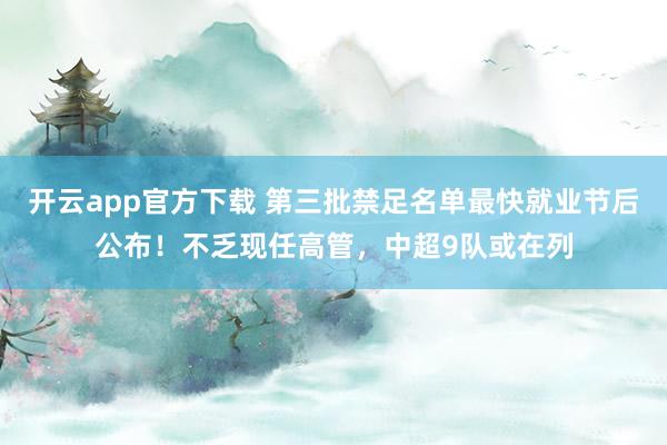 开云app官方下载 第三批禁足名单最快就业节后公布！不乏现任高管，中超9队或在列
