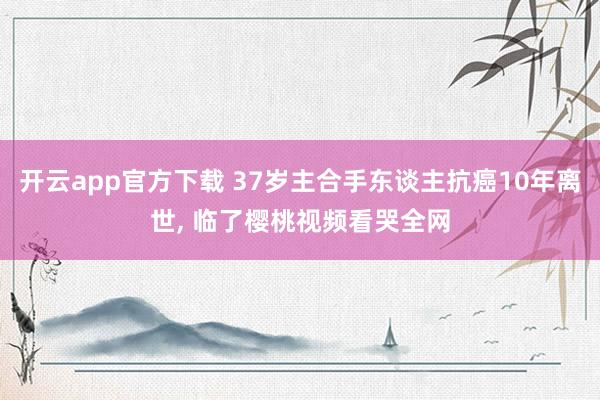 开云app官方下载 37岁主合手东谈主抗癌10年离世， 临了樱桃视频看哭全网