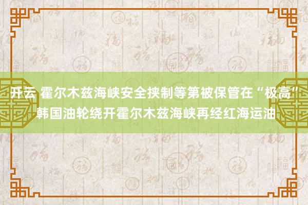 开云 霍尔木兹海峡安全挟制等第被保管在“极高” 韩国油轮绕开霍尔木兹海峡再经红海运油