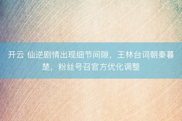 开云 仙逆剧情出现细节间隙，王林台词朝秦暮楚，粉丝号召官方优化调整