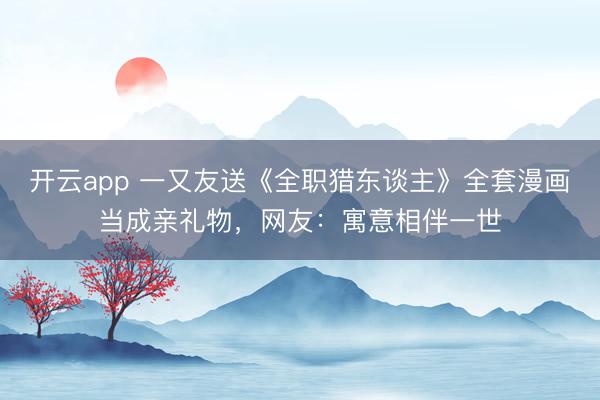 开云app 一又友送《全职猎东谈主》全套漫画当成亲礼物，网友：寓意相伴一世