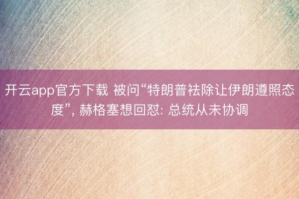 开云app官方下载 被问“特朗普袪除让伊朗遵照态度”， 赫格塞想回怼: 总统从未协调