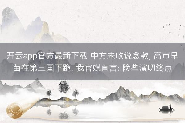 开云app官方最新下载 中方未收说念歉， 高市早苗在第三国下跪， 我官媒直言: 险些演叨终点