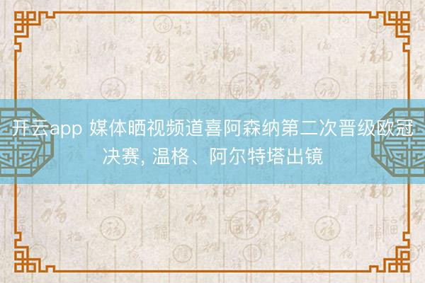 开云app 媒体晒视频道喜阿森纳第二次晋级欧冠决赛， 温格、阿尔特塔出镜