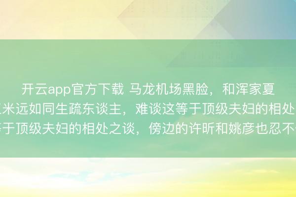开云app官方下载 马龙机场黑脸，和浑家夏露全程零换取，隔着三米远如同生疏东谈主，难谈这等于顶级夫妇的相处之谈，傍边的许昕和姚彦也忍不住遮蔽
